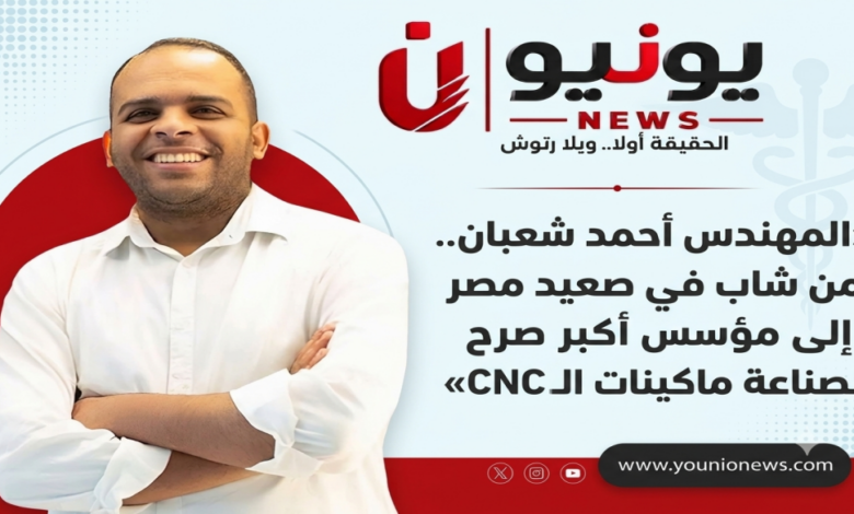 «أحمد شعبان.. من شاب في صعيد مصر إلى مؤسس أكبر صرح مصري لصناعة ماكينات الـCNC»